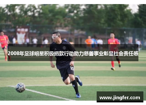 2008年足球明星积极捐款行动助力慈善事业彰显社会责任感 2008年足球明星积极捐款行动助力慈善事业彰显社会责任感