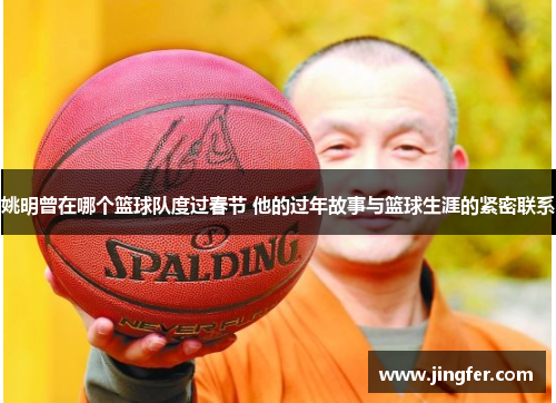姚明曾在哪个篮球队度过春节 他的过年故事与篮球生涯的紧密联系