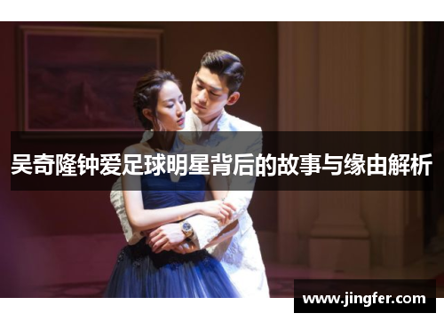 吴奇隆钟爱足球明星背后的故事与缘由解析 吴奇隆钟爱足球明星背后的故事与缘由解析