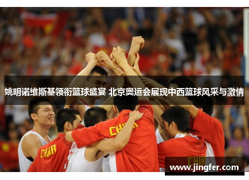 姚明诺维斯基领衔篮球盛宴 北京奥运会展现中西篮球风采与激情 姚明诺维斯基领衔篮球盛宴 北京奥运会展现中西篮球风采与激情