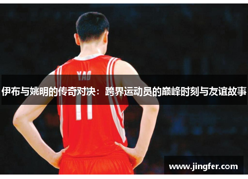 伊布与姚明的传奇对决：跨界运动员的巅峰时刻与友谊故事