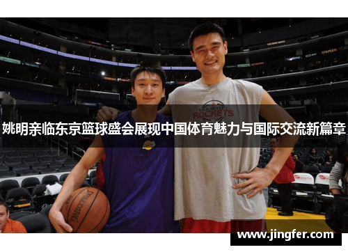 姚明亲临东京篮球盛会展现中国体育魅力与国际交流新篇章