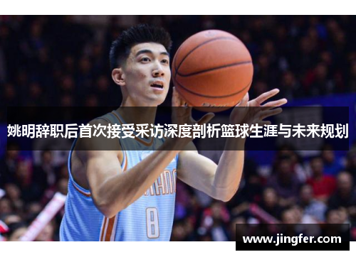 姚明辞职后首次接受采访深度剖析篮球生涯与未来规划