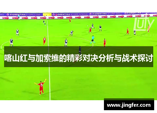 喀山红与加索维的精彩对决分析与战术探讨