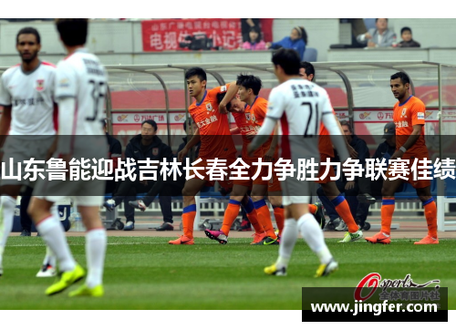 山东鲁能迎战吉林长春全力争胜力争联赛佳绩