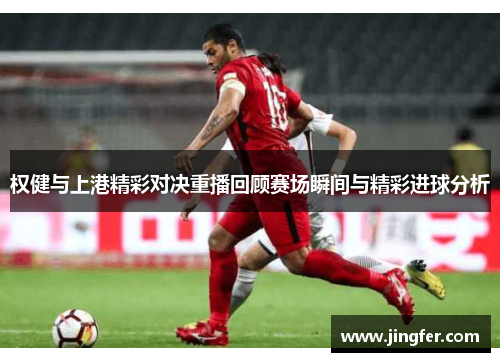 权健与上港精彩对决重播回顾赛场瞬间与精彩进球分析