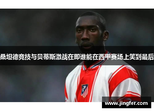 桑坦德竞技与贝蒂斯激战在即谁能在西甲赛场上笑到最后