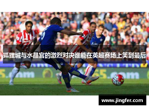 狐狸城与水晶宫的激烈对决谁能在英超赛场上笑到最后