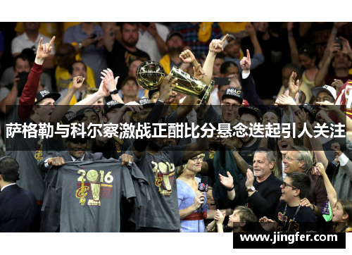 萨格勒与科尔察激战正酣比分悬念迭起引人关注